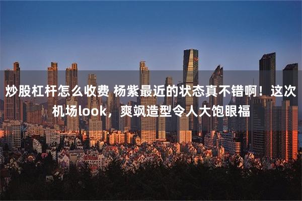 炒股杠杆怎么收费 杨紫最近的状态真不错啊！这次机场look，爽飒造型令人大饱眼福