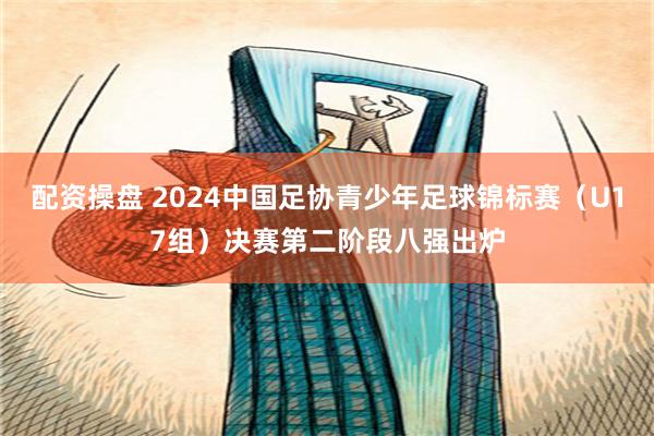 配资操盘 2024中国足协青少年足球锦标赛（U17组）决赛第二阶段八强出炉