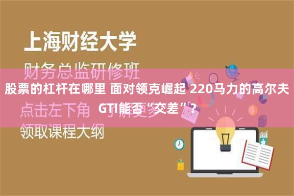 股票的杠杆在哪里 面对领克崛起 220马力的高尔夫GTI能否“交差”？