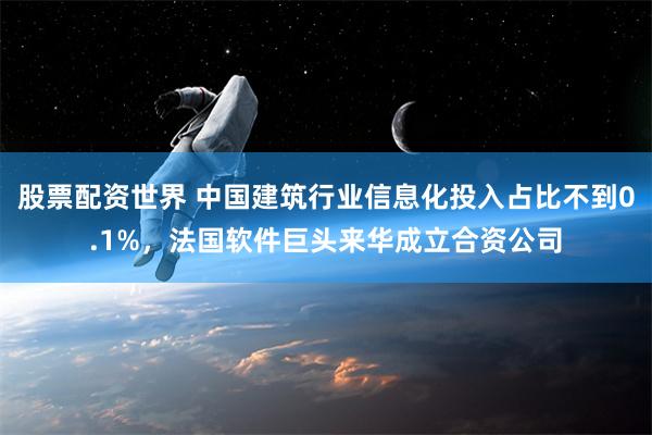 股票配资世界 中国建筑行业信息化投入占比不到0.1%，法国软件巨头来华成立合资公司