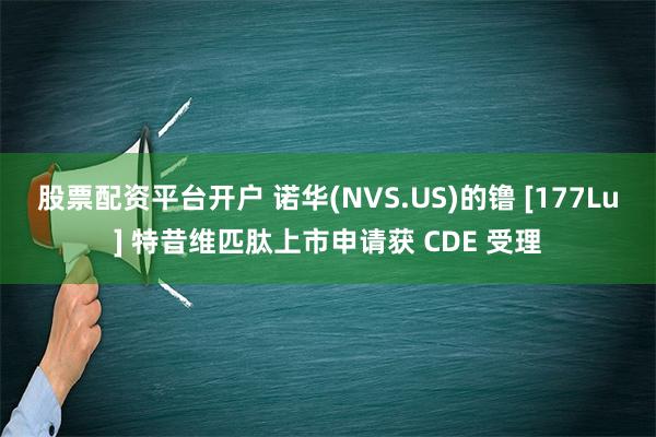 股票配资平台开户 诺华(NVS.US)的镥 [177Lu] 特昔维匹肽上市申请获 CDE 受理