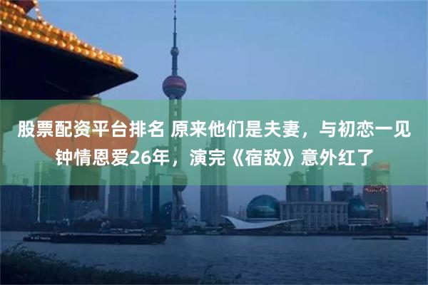 股票配资平台排名 原来他们是夫妻，与初恋一见钟情恩爱26年，演完《宿敌》意外红了