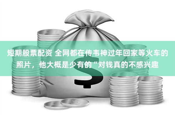 短期股票配资 全网都在传韦神过年回家等火车的照片，他大概是少有的“对钱真的不感兴趣