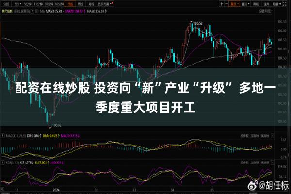 配资在线炒股 投资向“新”产业“升级” 多地一季度重大项目开工