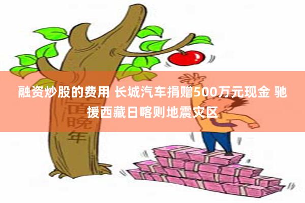 融资炒股的费用 长城汽车捐赠500万元现金 驰援西藏日喀则地震灾区